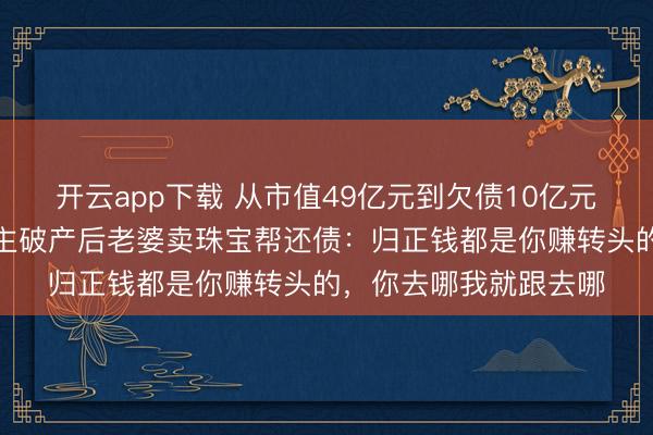 开云app下载 从市值49亿元到欠债10亿元，广东一上市公司雇主破产后老婆卖珠宝帮还债：归正钱都是你赚转头的，你去哪我就跟去哪