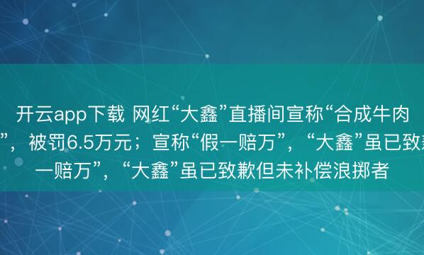 开云app下载 网红“大鑫”直播间宣称“合成牛肉”为“100%纯牛肉”，被罚6.5万元；宣称“假一赔万”，“大鑫”虽已致歉但未补偿浪掷者