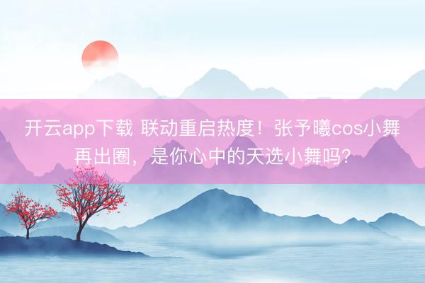 开云app下载 联动重启热度！张予曦cos小舞再出圈，是你心中的天选小舞吗？
