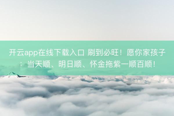 开云app在线下载入口 刷到必旺!愿你家孩子:当天顺、明日顺、怀金拖紫一顺百顺!