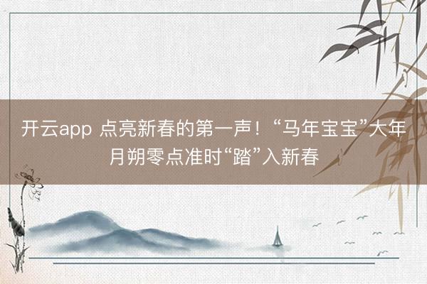 开云app 点亮新春的第一声!“马年宝宝”大年月朔零点准时“踏”入新春