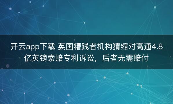 开云app下载 英国糟践者机构猬缩对高通4.8亿英镑索赔专利诉讼,后者无需赔付