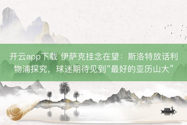 开云app下载 伊萨克挂念在望：斯洛特放话利物浦探究，球迷期待见到“最好的亚历山大”