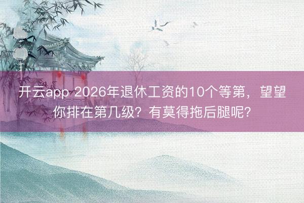 开云app 2026年退休工资的10个等第，望望你排在第几级？有莫得拖后腿呢？