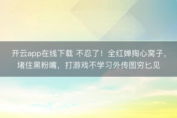 开云app在线下载 不忍了！全红婵掏心窝子，堵住黑粉嘴，打游戏不学习外传图穷匕见