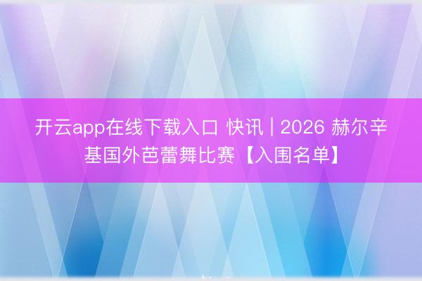 开云app在线下载入口 快讯 | 2026 赫尔辛基国外芭蕾舞比赛【入围名单】