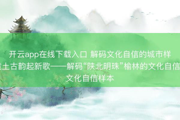 开云app在线下载入口 解码文化自信的城市样本|黄土古韵起新歌——解码“陕北明珠”榆林的文化自信样本