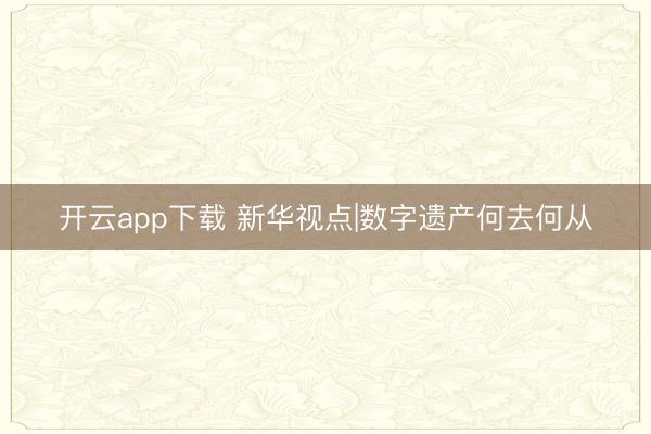 开云app下载 新华视点|数字遗产何去何从