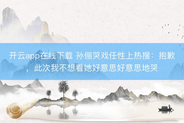 开云app在线下载 孙俪哭戏任性上热搜:抱歉,此次我不想看她好意思好意思地哭
