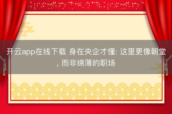 开云app在线下载 身在央企才懂: 这里更像朝堂， 而非绵薄的职场