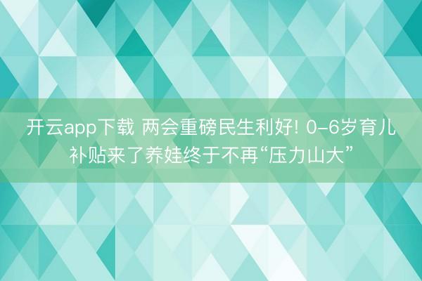 开云app下载 两会重磅民生利好! 0-6岁育儿补贴来了养娃终于不再“压力山大”