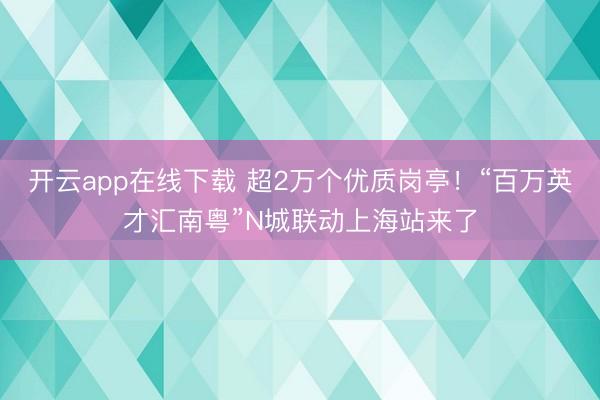 开云app在线下载 超2万个优质岗亭！“百万英才汇南粤”N城联动上海站来了