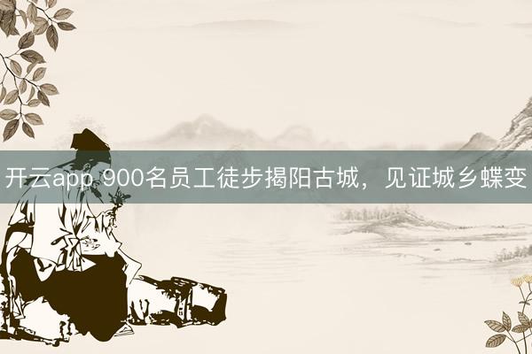 开云app 900名员工徒步揭阳古城,见证城乡蝶变