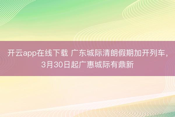 开云app在线下载 广东城际清朗假期加开列车，3月30日起广惠城际有鼎新
