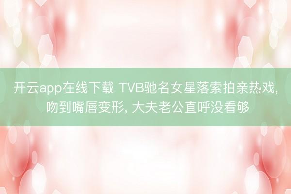 开云app在线下载 TVB驰名女星落索拍亲热戏, 吻到嘴唇变形, 大夫老公直呼没看够