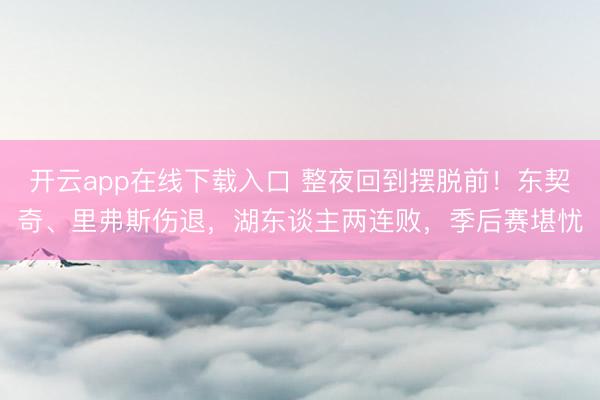 开云app在线下载入口 整夜回到摆脱前!东契奇、里弗斯伤退,湖东谈主两连败,季后赛堪忧