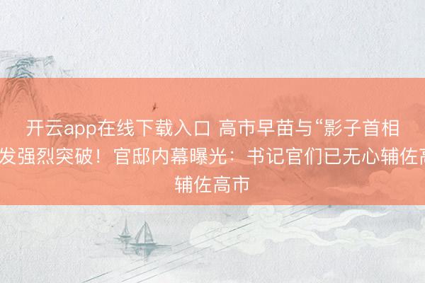 开云app在线下载入口 高市早苗与“影子首相”爆发强烈突破！官邸内幕曝光：书记官们已无心辅佐高市