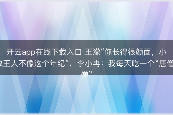开云app在线下载入口 王濛“你长得很颜面,小数王人不像这个年纪”,李小冉:我每天吃一个“唐僧”