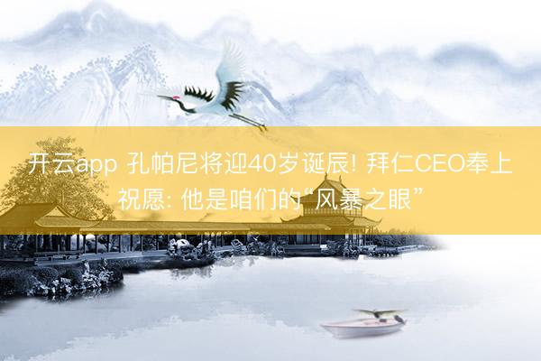 开云app 孔帕尼将迎40岁诞辰! 拜仁CEO奉上祝愿: 他是咱们的“风暴之眼”