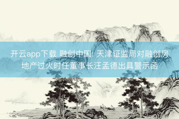 开云app下载 融创中国: 天津证监局对融创房地产过火时任董事长汪孟德出具警示函