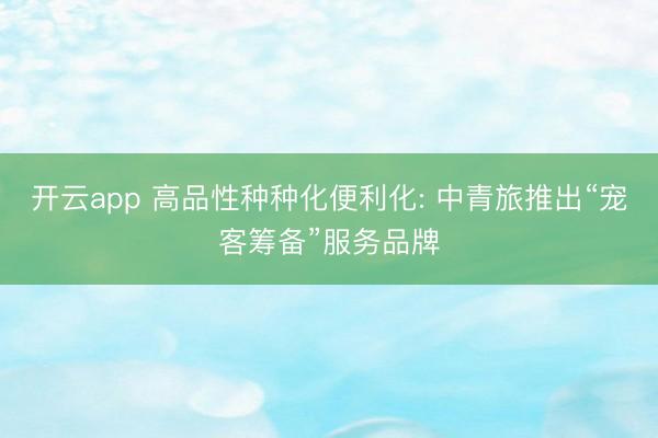 开云app 高品性种种化便利化: 中青旅推出“宠客筹备”服务品牌