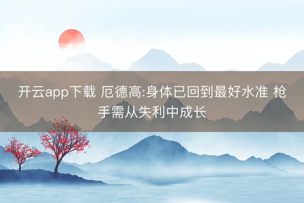 开云app下载 厄德高:身体已回到最好水准 枪手需从失利中成长