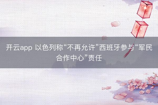 开云app 以色列称“不再允许”西班牙参与“军民合作中心”责任