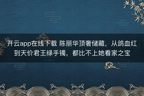 开云app在线下载 陈丽华顶奢储藏，从鸽血红到天价君王绿手镯，都比不上她看家之宝