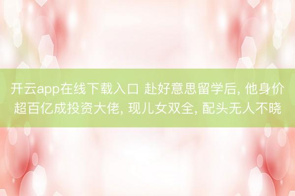 开云app在线下载入口 赴好意思留学后, 他身价超百亿成投资大佬, 现儿女双全, 配头无人不晓