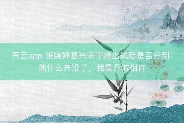 开云app 张婉婷复兴宋宁峰出轨后是否分别：他什么齐没了，我是丹诚相许