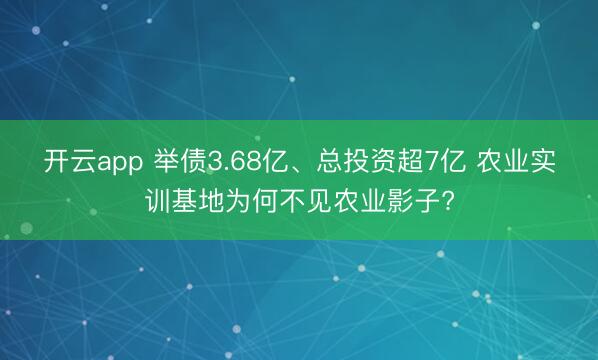 开云app 举债3.68亿、总投资超7亿 农业实训基地为何不见农业影子?