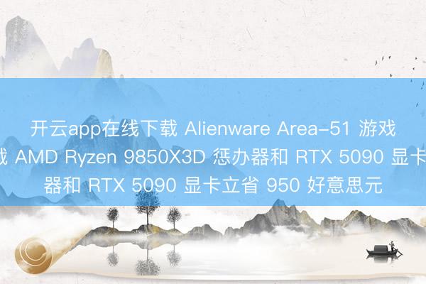 开云app在线下载 Alienware Area-51 游戏电脑限时优惠,搭载 AMD Ryzen 9850X3D 惩办器和 RTX 5090 显卡立省 950 好意思元