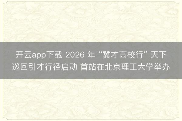 开云app下载 2026 年 “冀才高校行” 天下巡回引才行径启动 首站在北京理工大学举办
