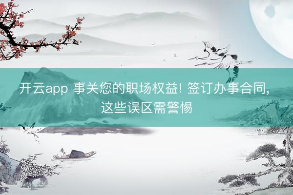 开云app 事关您的职场权益! 签订办事合同, 这些误区需警惕
