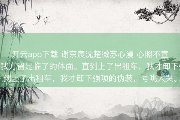 开云app下载 谢京宸沈楚微苏心漫 心照不宣的旧事 我色彩坦然,给我方留足临了的体面。直到上了出租车,我才卸下强项的伪装,号咷大哭。