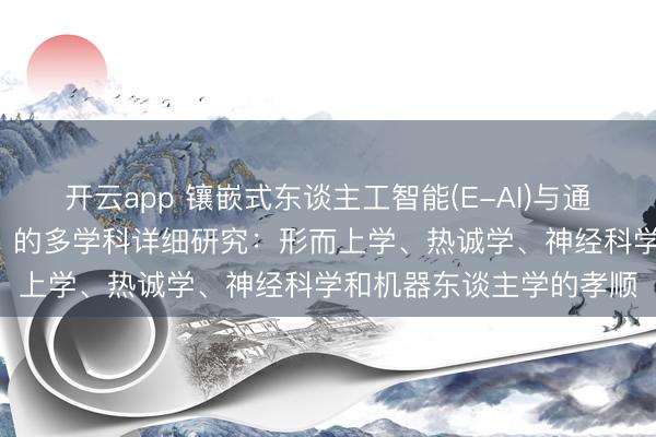 开云app 镶嵌式东谈主工智能(E-AI)与通用东谈主工智能（AGI）的多学科详细研究：形而上学、热诚学、神经科学和机器东谈主学的孝顺