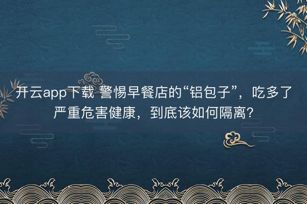 开云app下载 警惕早餐店的“铝包子”，吃多了严重危害健康，到底该如何隔离？