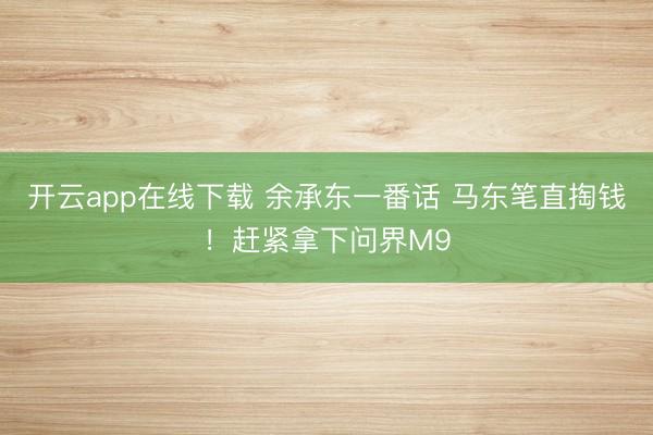 开云app在线下载 余承东一番话 马东笔直掏钱！赶紧拿下问界M9