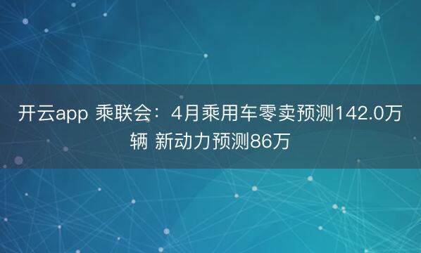 开云app 乘联会：4月乘用车零卖预测142.0万辆 新动力预测86万