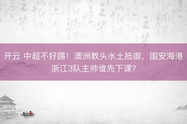 开云 中超不好踢！澳洲教头水土抵御，国安海港浙江3队主帅谁先下课？