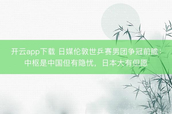 开云app下载 日媒伦敦世乒赛男团争冠前瞻：中枢是中国但有隐忧，日本大有但愿