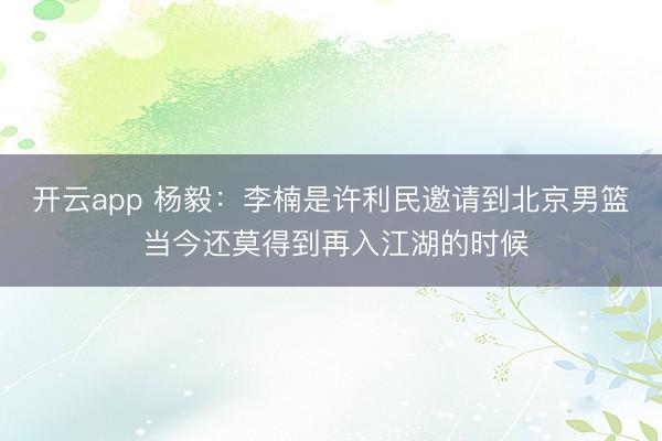开云app 杨毅：李楠是许利民邀请到北京男篮 当今还莫得到再入江湖的时候