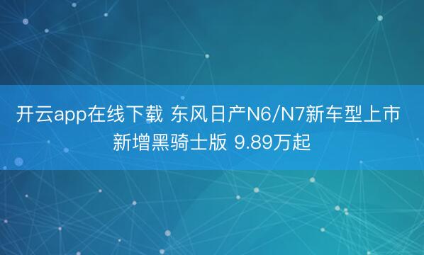 开云app在线下载 东风日产N6/N7新车型上市 新增黑骑士版 9.89万起