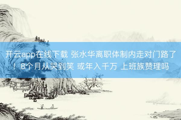 开云app在线下载 张水华离职体制内走对门路了！8个月从哭到笑 或年入千万 上班族赞理吗