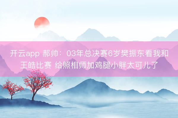 开云app 郝帅：03年总决赛6岁樊振东看我和王皓比赛 给照相师加鸡腿小胖太可儿了