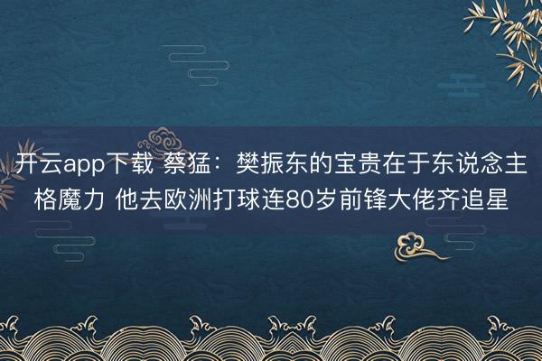 开云app下载 蔡猛：樊振东的宝贵在于东说念主格魔力 他去欧洲打球连80岁前锋大佬齐追星