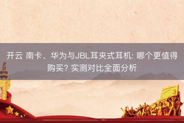 开云 南卡、华为与JBL耳夹式耳机: 哪个更值得购买? 实测对比全面分析