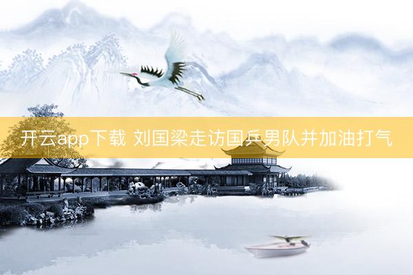 开云app下载 刘国梁走访国乒男队并加油打气