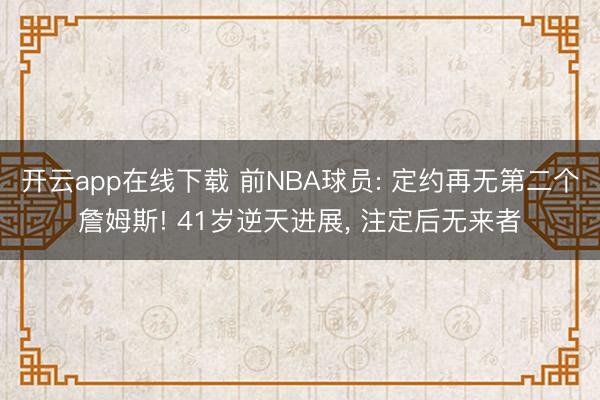 开云app在线下载 前NBA球员: 定约再无第二个詹姆斯! 41岁逆天进展， 注定后无来者