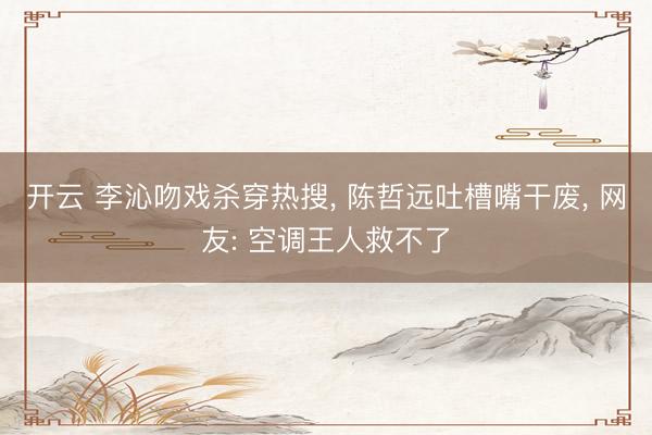 开云 李沁吻戏杀穿热搜， 陈哲远吐槽嘴干废， 网友: 空调王人救不了